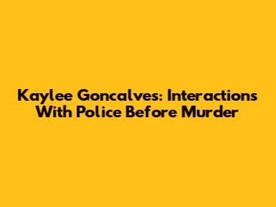 Kaylee Goncalves: Interactions With Police Before Murder