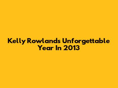 Kelly Rowland's Unforgettable Year In 2013