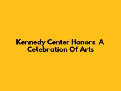 Kennedy Center Honors: A Celebration Of Arts
