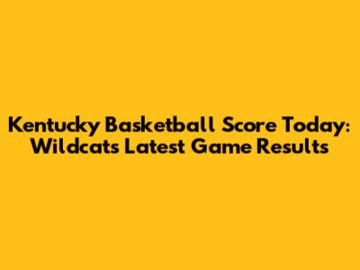 Kentucky Basketball Score Today: Wildcats Latest Game Results