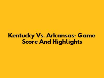 Kentucky Vs. Arkansas: Game Score And Highlights