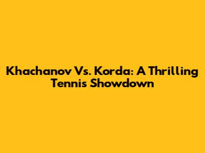 Khachanov Vs. Korda: A Thrilling Tennis Showdown