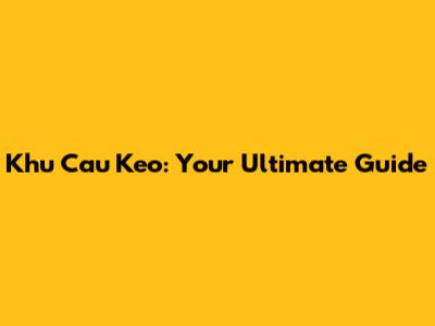 Khu Cau Keo: Your Ultimate Guide
