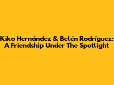 Kiko Hernández & Belén Rodríguez: A Friendship Under The Spotlight