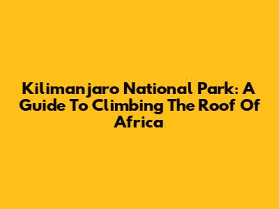 Kilimanjaro National Park: A Guide To Climbing The Roof Of Africa