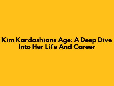 Kim Kardashian's Age: A Deep Dive Into Her Life And Career