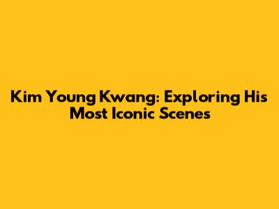 Kim Young Kwang: Exploring His Most Iconic Scenes