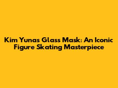 Kim Yuna's 'Glass Mask': An Iconic Figure Skating Masterpiece