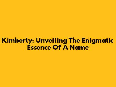 Kimberly: Unveiling The Enigmatic Essence Of A Name