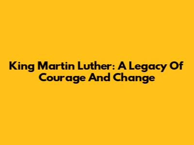 King Martin Luther: A Legacy Of Courage And Change