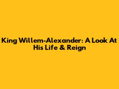 King Willem-Alexander: A Look At His Life & Reign