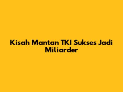 Kisah Mantan TKI Sukses Jadi Miliarder