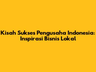 Kisah Sukses Pengusaha Indonesia: Inspirasi Bisnis Lokal