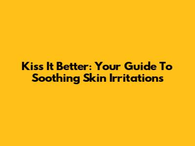 Kiss It Better: Your Guide To Soothing Skin Irritations