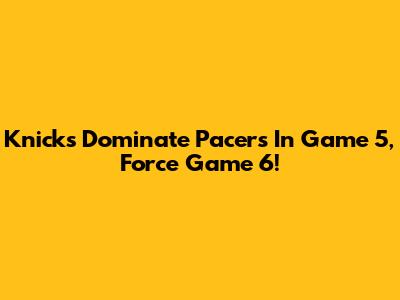 Knicks Dominate Pacers In Game 5, Force Game 6!
