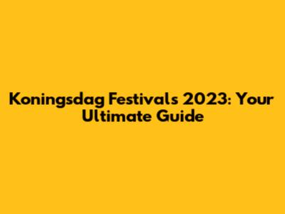 Koningsdag Festivals 2023: Your Ultimate Guide