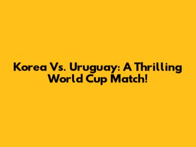 Korea Vs. Uruguay: A Thrilling World Cup Match!