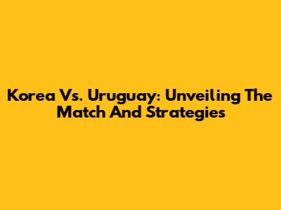 Korea Vs. Uruguay: Unveiling The Match And Strategies