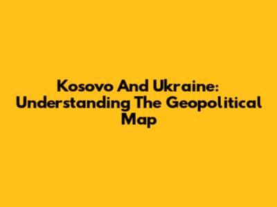Kosovo And Ukraine: Understanding The Geopolitical Map