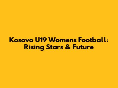 Kosovo U19 Women's Football: Rising Stars & Future