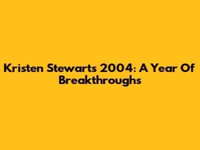 Kristen Stewart's 2004: A Year Of Breakthroughs