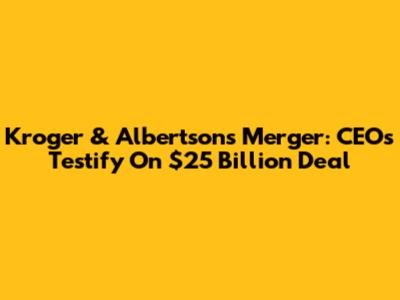 Kroger & Albertsons Merger: CEOs Testify On $25 Billion Deal