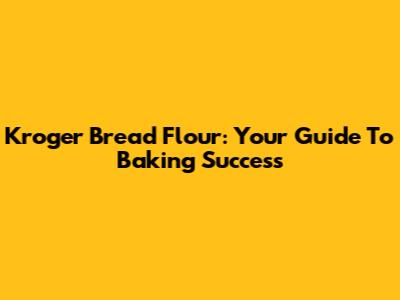 Kroger Bread Flour: Your Guide To Baking Success