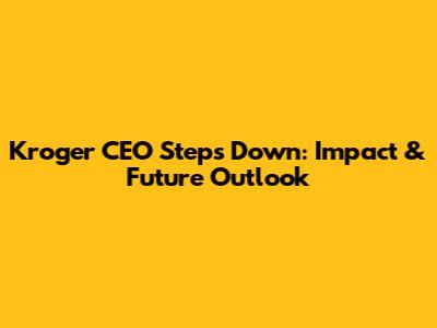Kroger CEO Steps Down: Impact & Future Outlook