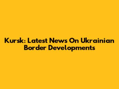Kursk: Latest News On Ukrainian Border Developments