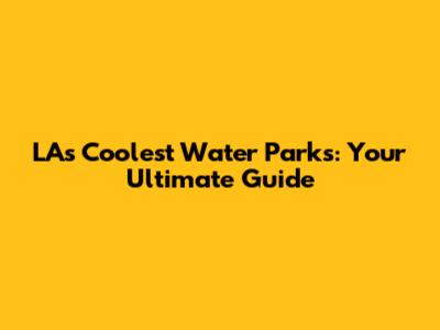 LA's Coolest Water Parks: Your Ultimate Guide