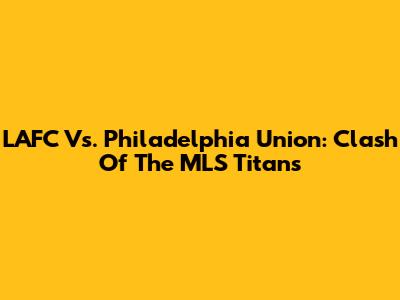LAFC Vs. Philadelphia Union: Clash Of The MLS Titans