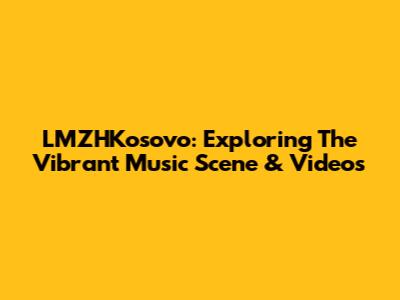 LMZHKosovo: Exploring The Vibrant Music Scene & Videos