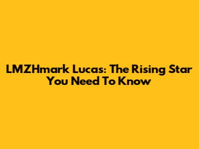 LMZHmark Lucas: The Rising Star You Need To Know