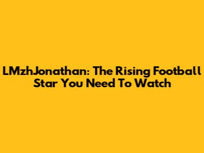 LMzhJonathan: The Rising Football Star You Need To Watch