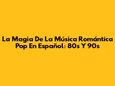 La Magia De La Música Romántica Pop En Español: 80s Y 90s