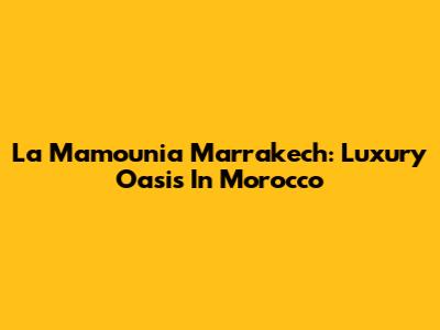 La Mamounia Marrakech: Luxury Oasis In Morocco