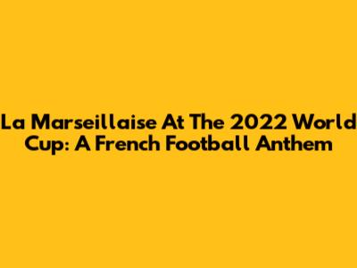 La Marseillaise At The 2022 World Cup: A French Football Anthem
