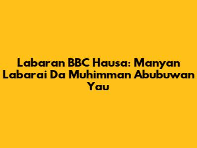 Labaran BBC Hausa: Manyan Labarai Da Muhimman Abubuwan Yau