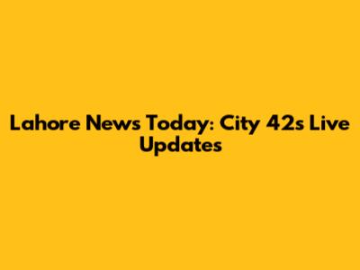 Lahore News Today: City 42's Live Updates