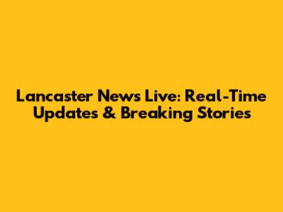 Lancaster News Live: Real-Time Updates & Breaking Stories