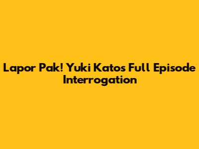 Lapor Pak! Yuki Kato's Full Episode Interrogation