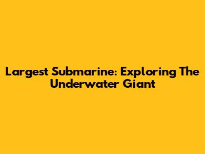 Largest Submarine: Exploring The Underwater Giant
