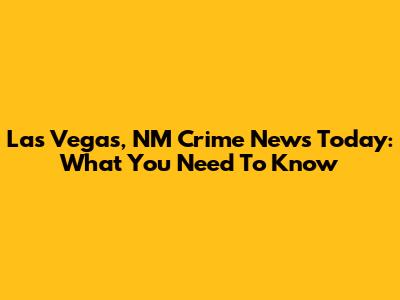 Las Vegas, NM Crime News Today: What You Need To Know