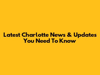 Latest Charlotte News & Updates You Need To Know