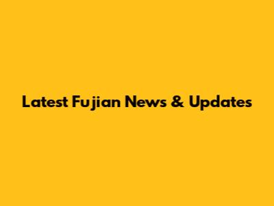 Latest Fujian News & Updates