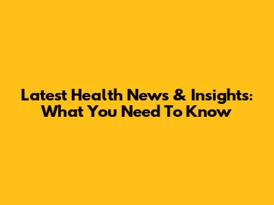 Latest Health News & Insights: What You Need To Know
