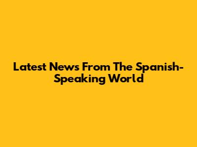 Latest News From The Spanish-Speaking World