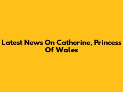 Latest News On Catherine, Princess Of Wales