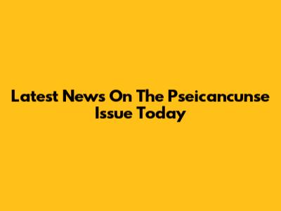 Latest News On The Pseicancunse Issue Today