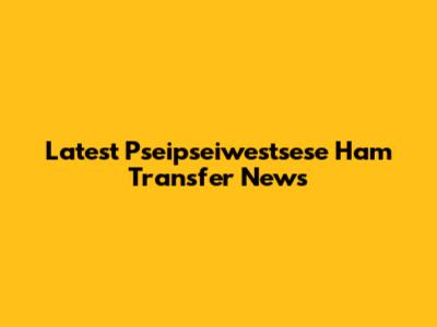 Latest Pseipseiwestsese Ham Transfer News